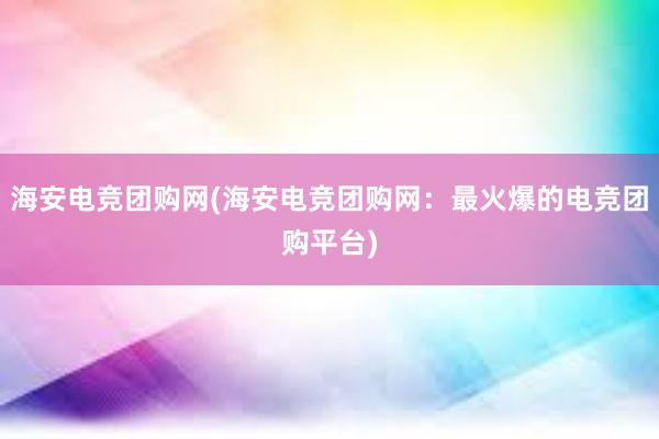 海安电竞团购网(海安电竞团购网：最火爆的电竞团购平台)