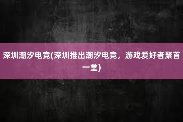 深圳潮汐电竞(深圳推出潮汐电竞，游戏爱好者聚首一堂)