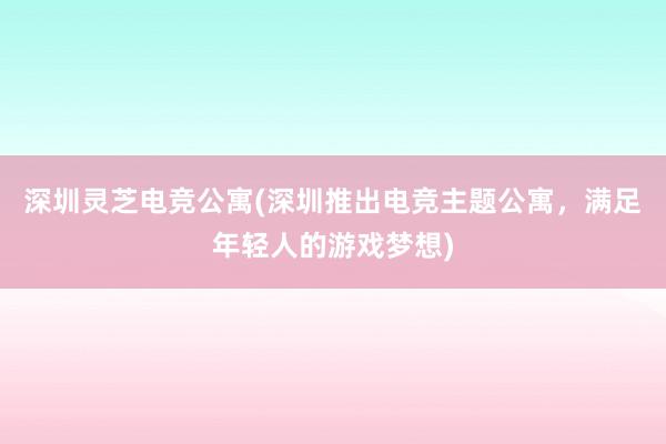 深圳灵芝电竞公寓(深圳推出电竞主题公寓，满足年轻人的游戏梦想)