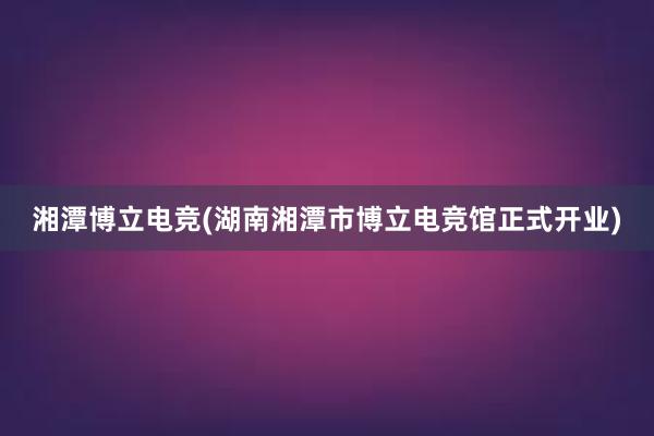 湘潭博立电竞(湖南湘潭市博立电竞馆正式开业)