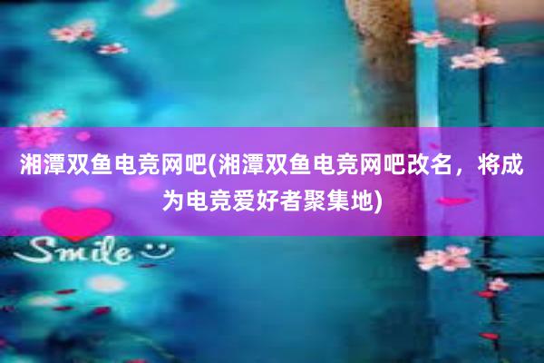 湘潭双鱼电竞网吧(湘潭双鱼电竞网吧改名，将成为电竞爱好者聚集地)