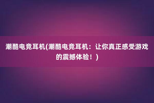 潮酷电竞耳机(潮酷电竞耳机：让你真正感受游戏的震撼体验！)