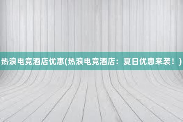 热浪电竞酒店优惠(热浪电竞酒店：夏日优惠来袭！)