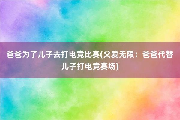 爸爸为了儿子去打电竞比赛(父爱无限：爸爸代替儿子打电竞赛场)