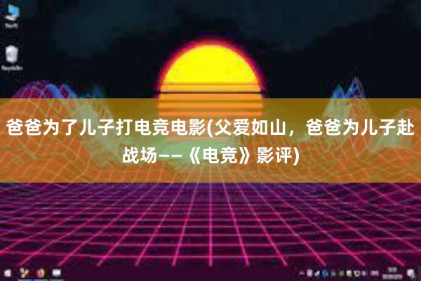 爸爸为了儿子打电竞电影(父爱如山，爸爸为儿子赴战场——《电竞》影评)