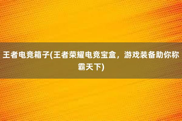 王者电竞箱子(王者荣耀电竞宝盒，游戏装备助你称霸天下)