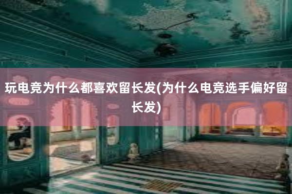 玩电竞为什么都喜欢留长发(为什么电竞选手偏好留长发)