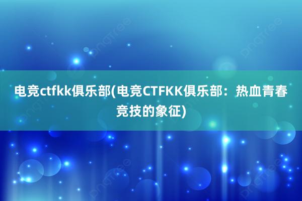 电竞ctfkk俱乐部(电竞CTFKK俱乐部：热血青春竞技的象征)