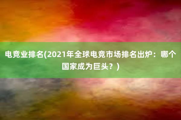 电竞业排名(2021年全球电竞市场排名出炉：哪个国家成为巨头？)