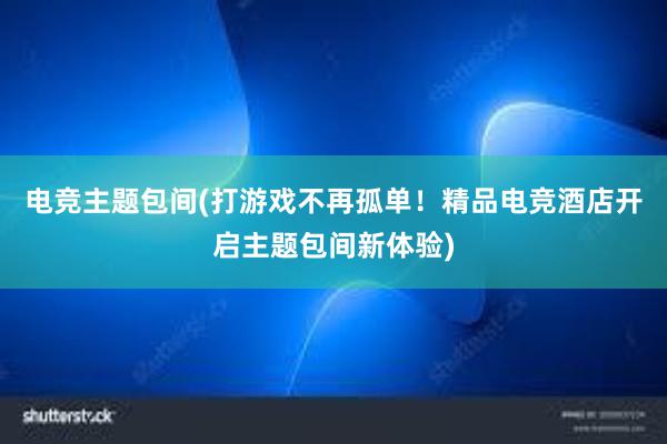 电竞主题包间(打游戏不再孤单！精品电竞酒店开启主题包间新体验)