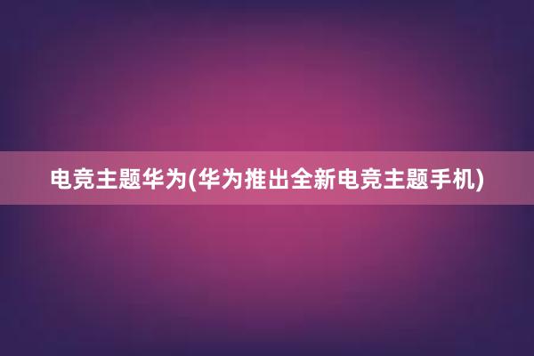 电竞主题华为(华为推出全新电竞主题手机)