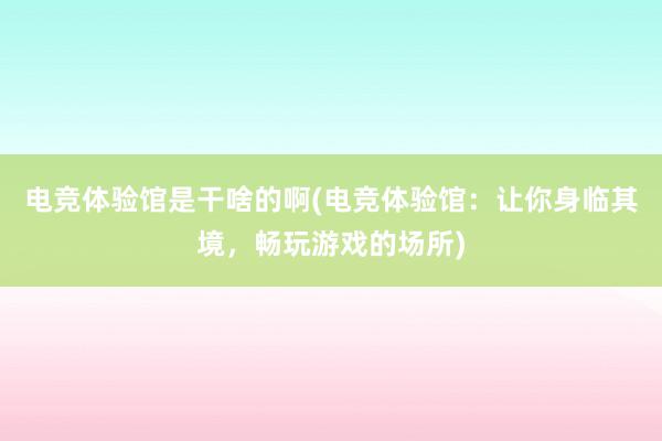 电竞体验馆是干啥的啊(电竞体验馆：让你身临其境，畅玩游戏的场所)