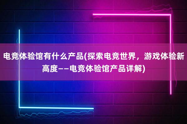 电竞体验馆有什么产品(探索电竞世界，游戏体验新高度——电竞体验馆产品详解)