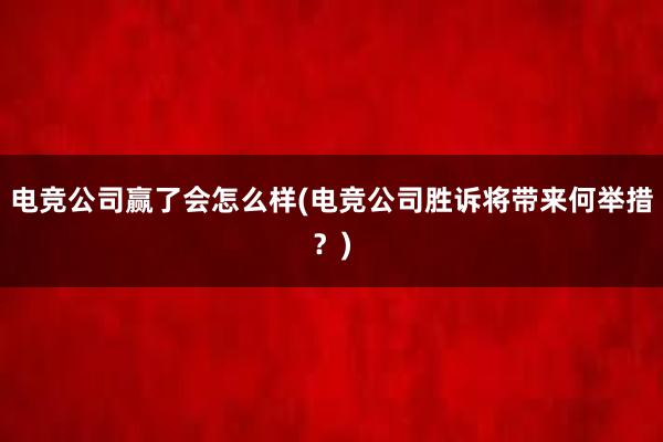 电竞公司赢了会怎么样(电竞公司胜诉将带来何举措？)