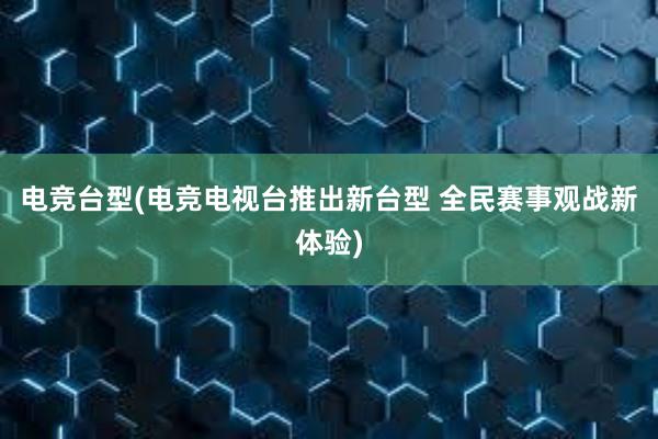 电竞台型(电竞电视台推出新台型 全民赛事观战新体验)