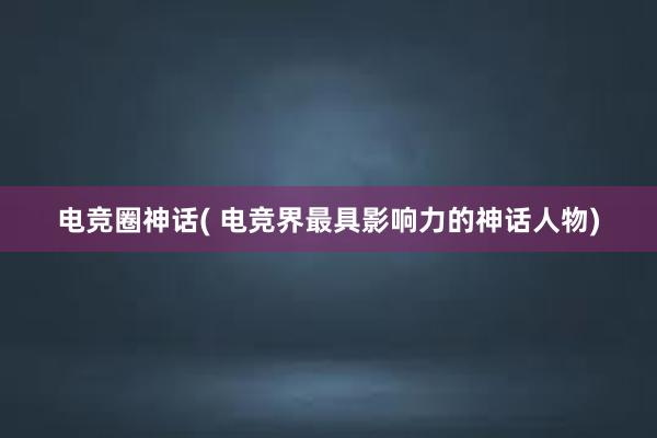 电竞圈神话( 电竞界最具影响力的神话人物)