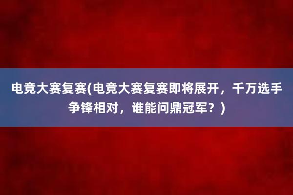 电竞大赛复赛(电竞大赛复赛即将展开，千万选手争锋相对，谁能问鼎冠军？)