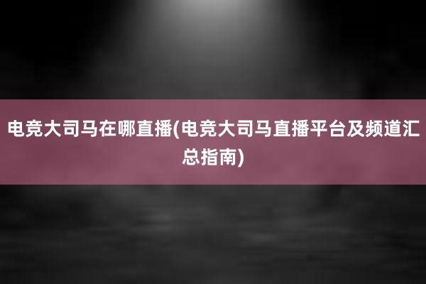 电竞大司马在哪直播(电竞大司马直播平台及频道汇总指南)