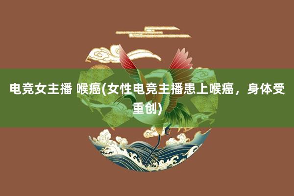 电竞女主播 喉癌(女性电竞主播患上喉癌，身体受重创)