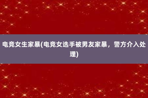 电竞女生家暴(电竞女选手被男友家暴，警方介入处理)