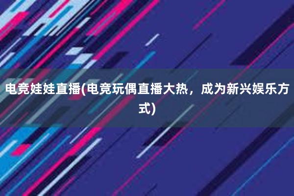 电竞娃娃直播(电竞玩偶直播大热，成为新兴娱乐方式)