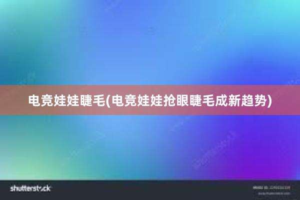 电竞娃娃睫毛(电竞娃娃抢眼睫毛成新趋势)