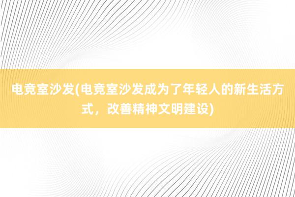 电竞室沙发(电竞室沙发成为了年轻人的新生活方式，改善精神文明建设)