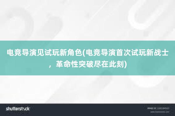 电竞导演见试玩新角色(电竞导演首次试玩新战士，革命性突破尽在此刻)