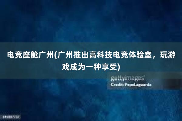 电竞座舱广州(广州推出高科技电竞体验室，玩游戏成为一种享受)