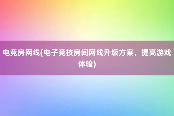 电竞房网线(电子竞技房间网线升级方案，提高游戏体验)