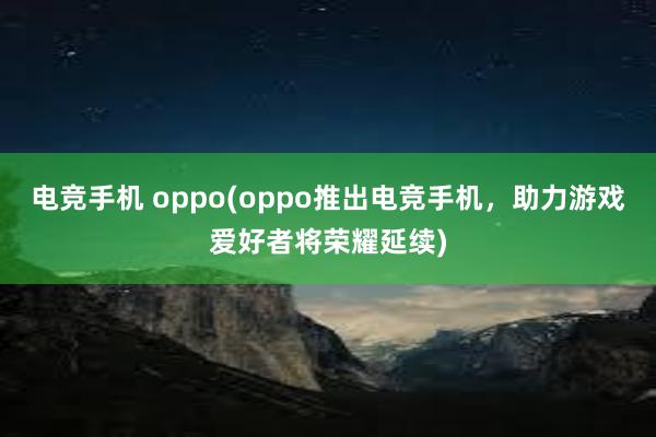 电竞手机 oppo(oppo推出电竞手机，助力游戏爱好者将荣耀延续)