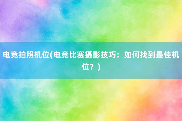 电竞拍照机位(电竞比赛摄影技巧：如何找到最佳机位？)