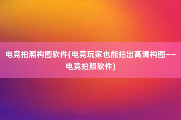 电竞拍照构图软件(电竞玩家也能拍出高清构图——电竞拍照软件)