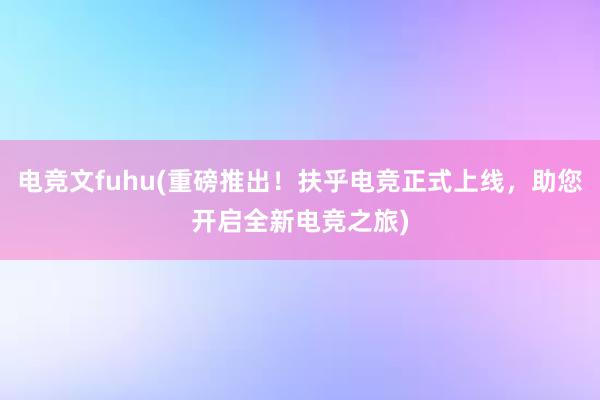 电竞文fuhu(重磅推出！扶乎电竞正式上线，助您开启全新电竞之旅)