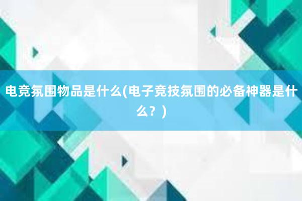 电竞氛围物品是什么(电子竞技氛围的必备神器是什么？)