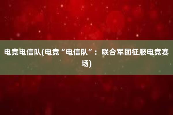 电竞电信队(电竞“电信队”：联合军团征服电竞赛场)