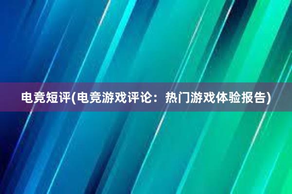 电竞短评(电竞游戏评论：热门游戏体验报告)