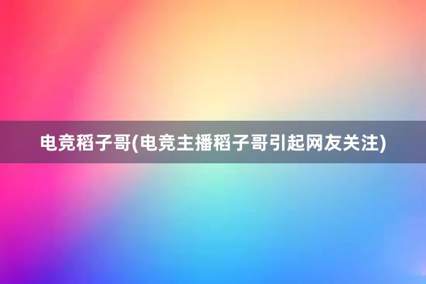 电竞稻子哥(电竞主播稻子哥引起网友关注)