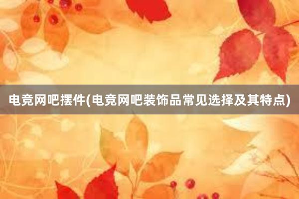 电竞网吧摆件(电竞网吧装饰品常见选择及其特点)