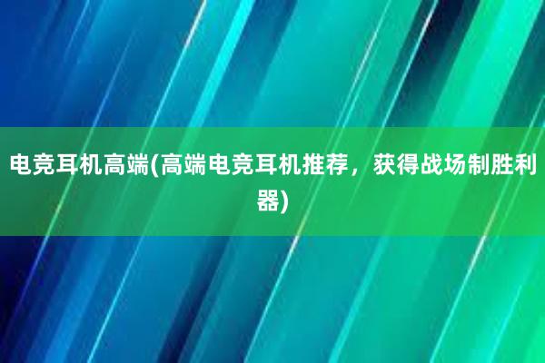 电竞耳机高端(高端电竞耳机推荐，获得战场制胜利器)