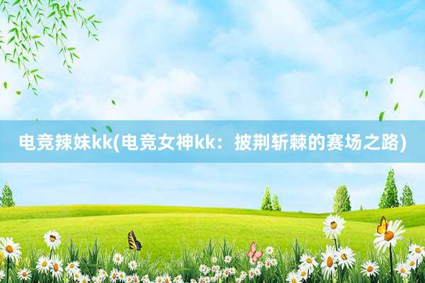 电竞辣妹kk(电竞女神kk：披荆斩棘的赛场之路)