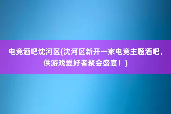 电竞酒吧沈河区(沈河区新开一家电竞主题酒吧，供游戏爱好者聚会盛宴！)