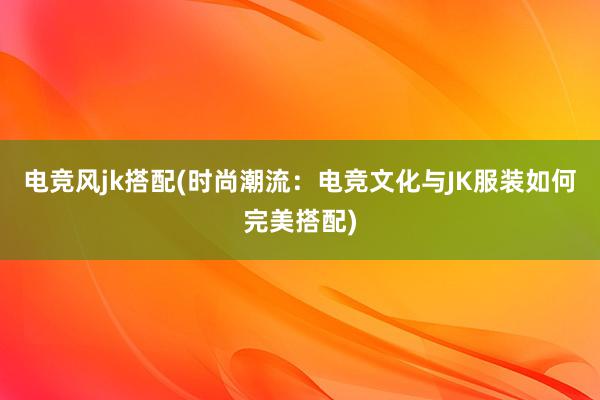 电竞风jk搭配(时尚潮流：电竞文化与JK服装如何完美搭配)