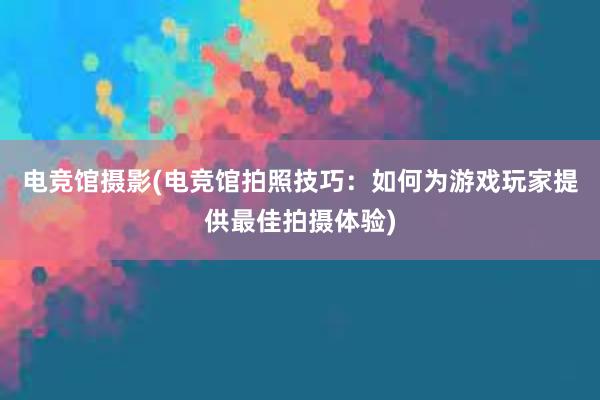 电竞馆摄影(电竞馆拍照技巧：如何为游戏玩家提供最佳拍摄体验)