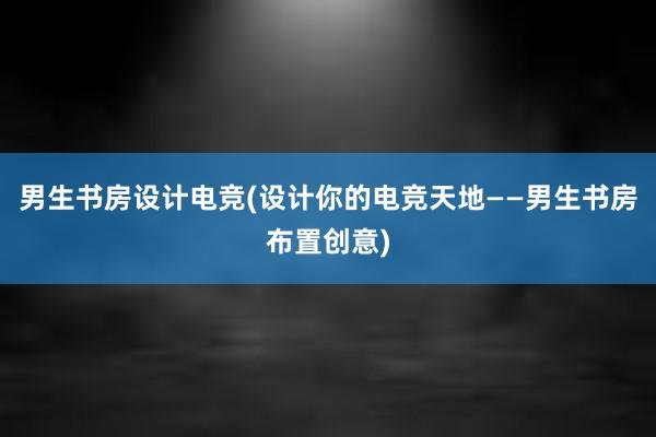 男生书房设计电竞(设计你的电竞天地——男生书房布置创意)