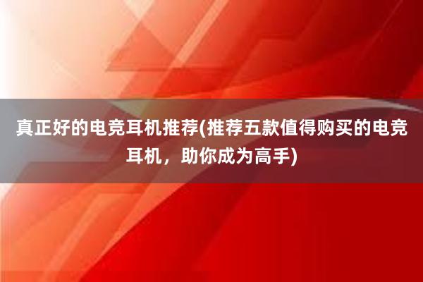 真正好的电竞耳机推荐(推荐五款值得购买的电竞耳机，助你成为高手)