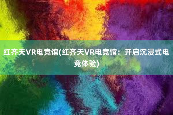 红齐天VR电竞馆(红齐天VR电竞馆：开启沉浸式电竞体验)