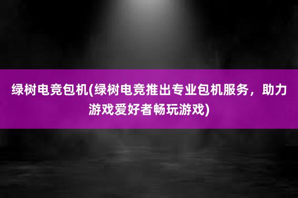 绿树电竞包机(绿树电竞推出专业包机服务，助力游戏爱好者畅玩游戏)