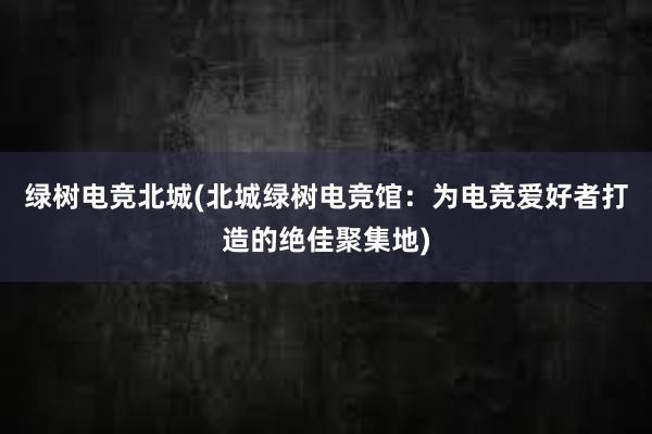 绿树电竞北城(北城绿树电竞馆：为电竞爱好者打造的绝佳聚集地)