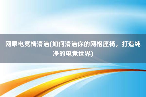 网眼电竞椅清洁(如何清洁你的网格座椅，打造纯净的电竞世界)